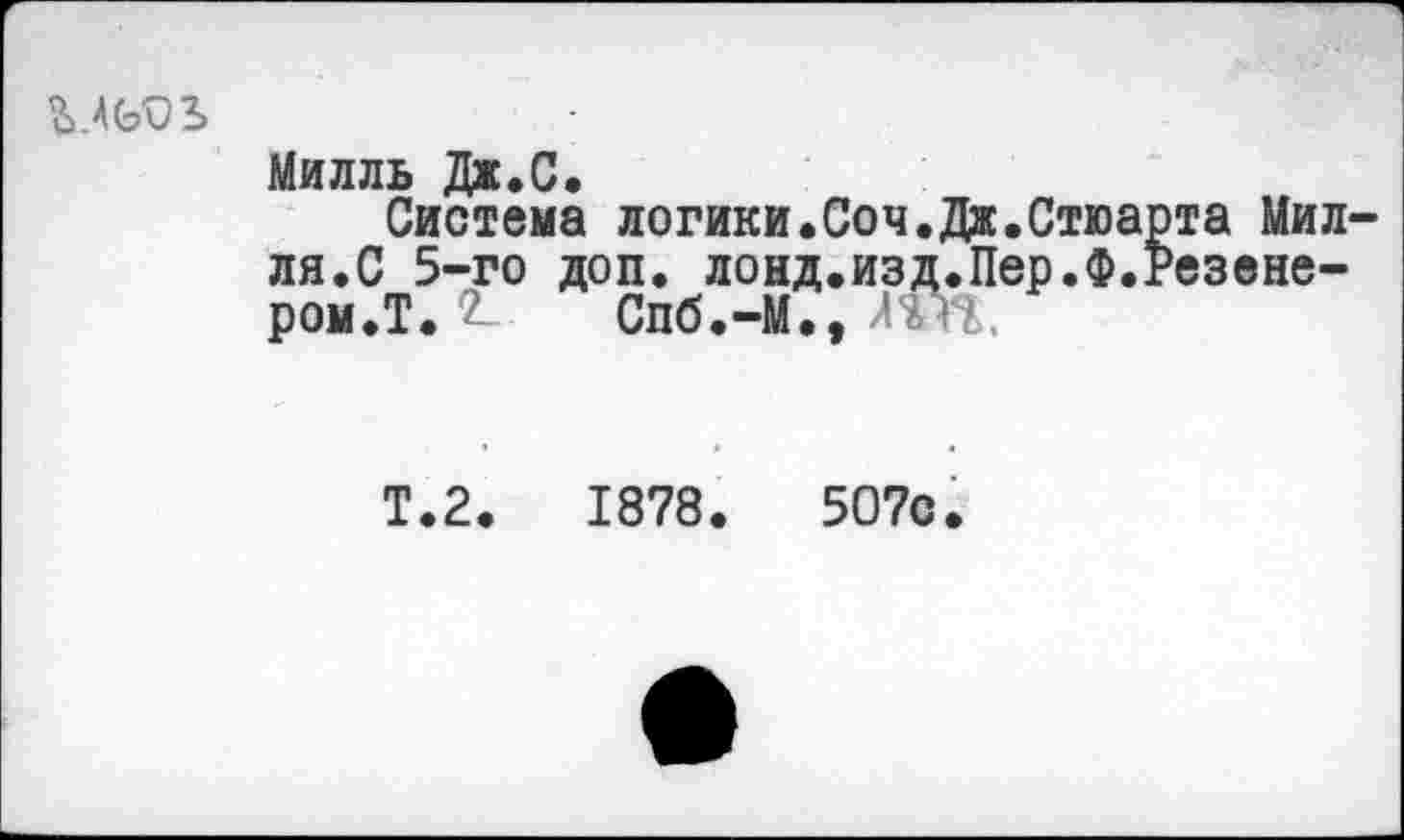 ﻿
Милль Дж.С.
Система логики.Соч. Дж.Стюа ля.С 5-го доп. лонд.изд.Пер.Ф.^ ром.Т. £ Спб.-М., Ж
та Мил-'езене-
Т.2.	1878.	507с.